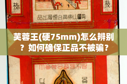 芙蓉王(硬75mm)怎么辨别？如何确保正品不被骗？